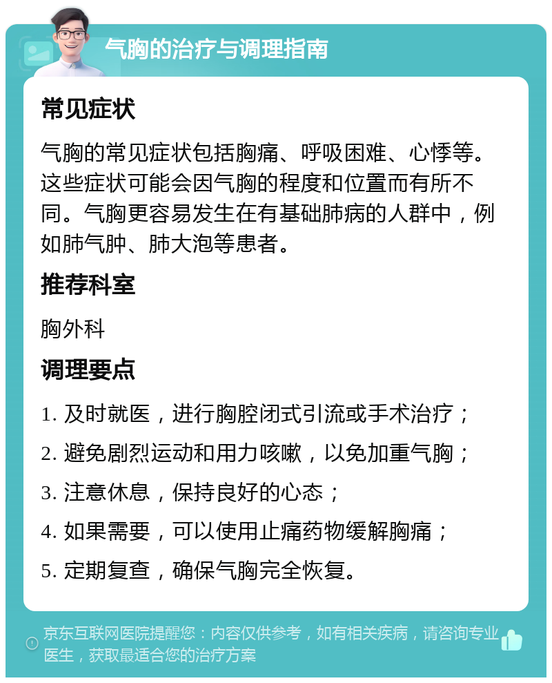 气胸的治疗与调理指南 常见症状 气胸的常见症状包括胸痛、呼吸困难、心悸等。这些症状可能会因气胸的程度和位置而有所不同。气胸更容易发生在有基础肺病的人群中，例如肺气肿、肺大泡等患者。 推荐科室 胸外科 调理要点 1. 及时就医，进行胸腔闭式引流或手术治疗； 2. 避免剧烈运动和用力咳嗽，以免加重气胸； 3. 注意休息，保持良好的心态； 4. 如果需要，可以使用止痛药物缓解胸痛； 5. 定期复查，确保气胸完全恢复。