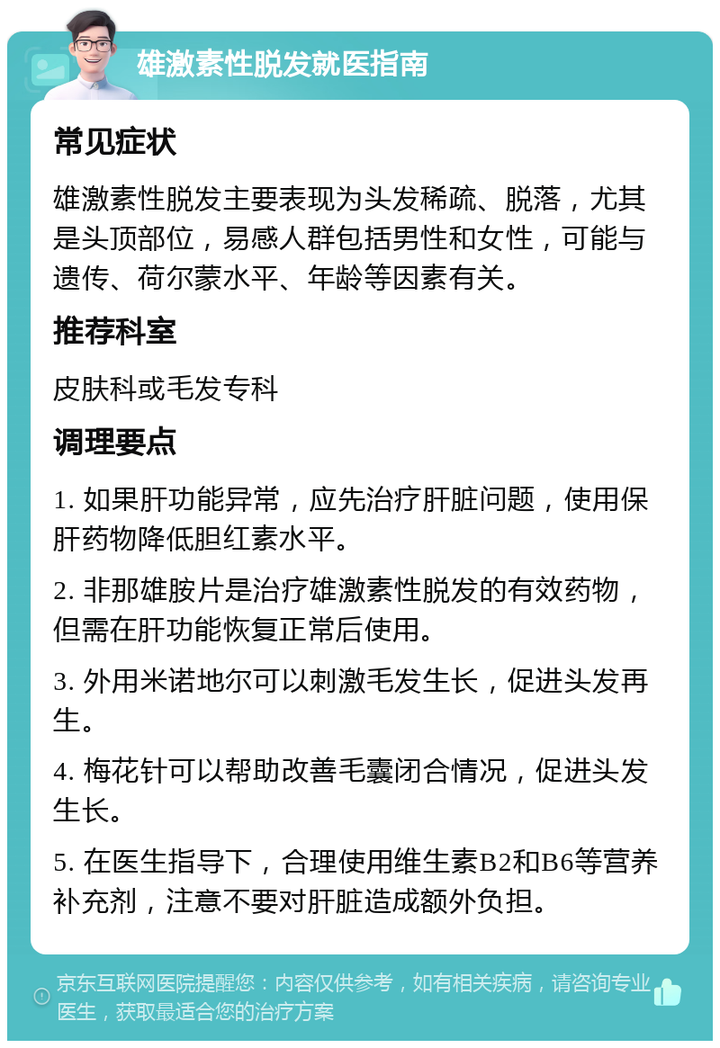 雄激素性脱发就医指南 常见症状 雄激素性脱发主要表现为头发稀疏、脱落，尤其是头顶部位，易感人群包括男性和女性，可能与遗传、荷尔蒙水平、年龄等因素有关。 推荐科室 皮肤科或毛发专科 调理要点 1. 如果肝功能异常，应先治疗肝脏问题，使用保肝药物降低胆红素水平。 2. 非那雄胺片是治疗雄激素性脱发的有效药物，但需在肝功能恢复正常后使用。 3. 外用米诺地尔可以刺激毛发生长，促进头发再生。 4. 梅花针可以帮助改善毛囊闭合情况，促进头发生长。 5. 在医生指导下，合理使用维生素B2和B6等营养补充剂，注意不要对肝脏造成额外负担。