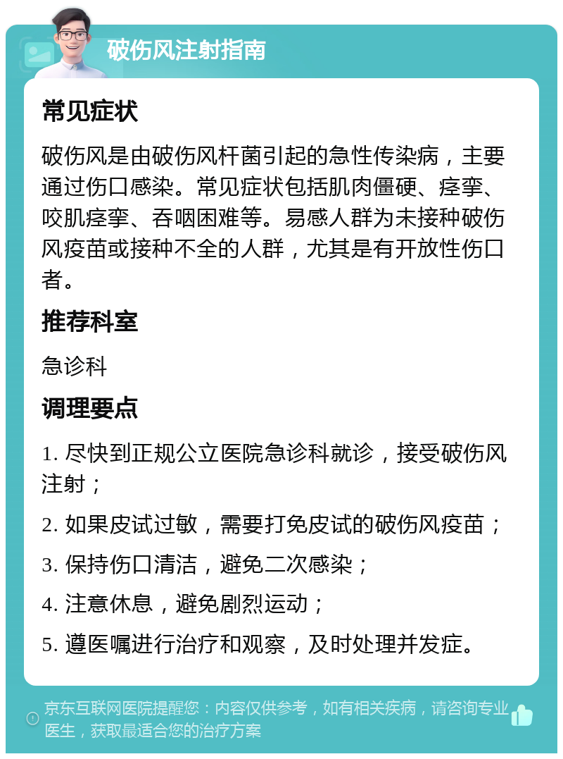 破伤风注射指南 常见症状 破伤风是由破伤风杆菌引起的急性传染病，主要通过伤口感染。常见症状包括肌肉僵硬、痉挛、咬肌痉挛、吞咽困难等。易感人群为未接种破伤风疫苗或接种不全的人群，尤其是有开放性伤口者。 推荐科室 急诊科 调理要点 1. 尽快到正规公立医院急诊科就诊，接受破伤风注射； 2. 如果皮试过敏，需要打免皮试的破伤风疫苗； 3. 保持伤口清洁，避免二次感染； 4. 注意休息，避免剧烈运动； 5. 遵医嘱进行治疗和观察，及时处理并发症。