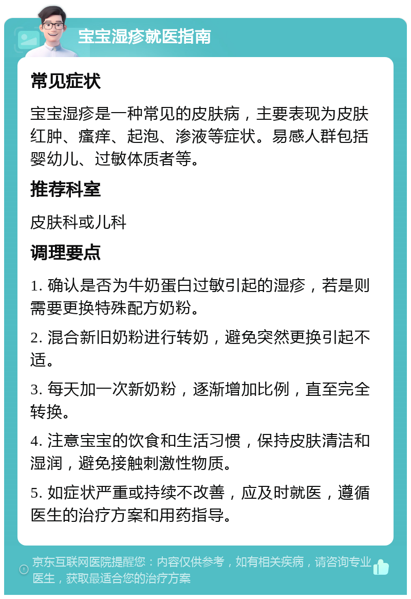 宝宝湿疹就医指南 常见症状 宝宝湿疹是一种常见的皮肤病，主要表现为皮肤红肿、瘙痒、起泡、渗液等症状。易感人群包括婴幼儿、过敏体质者等。 推荐科室 皮肤科或儿科 调理要点 1. 确认是否为牛奶蛋白过敏引起的湿疹，若是则需要更换特殊配方奶粉。 2. 混合新旧奶粉进行转奶，避免突然更换引起不适。 3. 每天加一次新奶粉，逐渐增加比例，直至完全转换。 4. 注意宝宝的饮食和生活习惯，保持皮肤清洁和湿润，避免接触刺激性物质。 5. 如症状严重或持续不改善，应及时就医，遵循医生的治疗方案和用药指导。