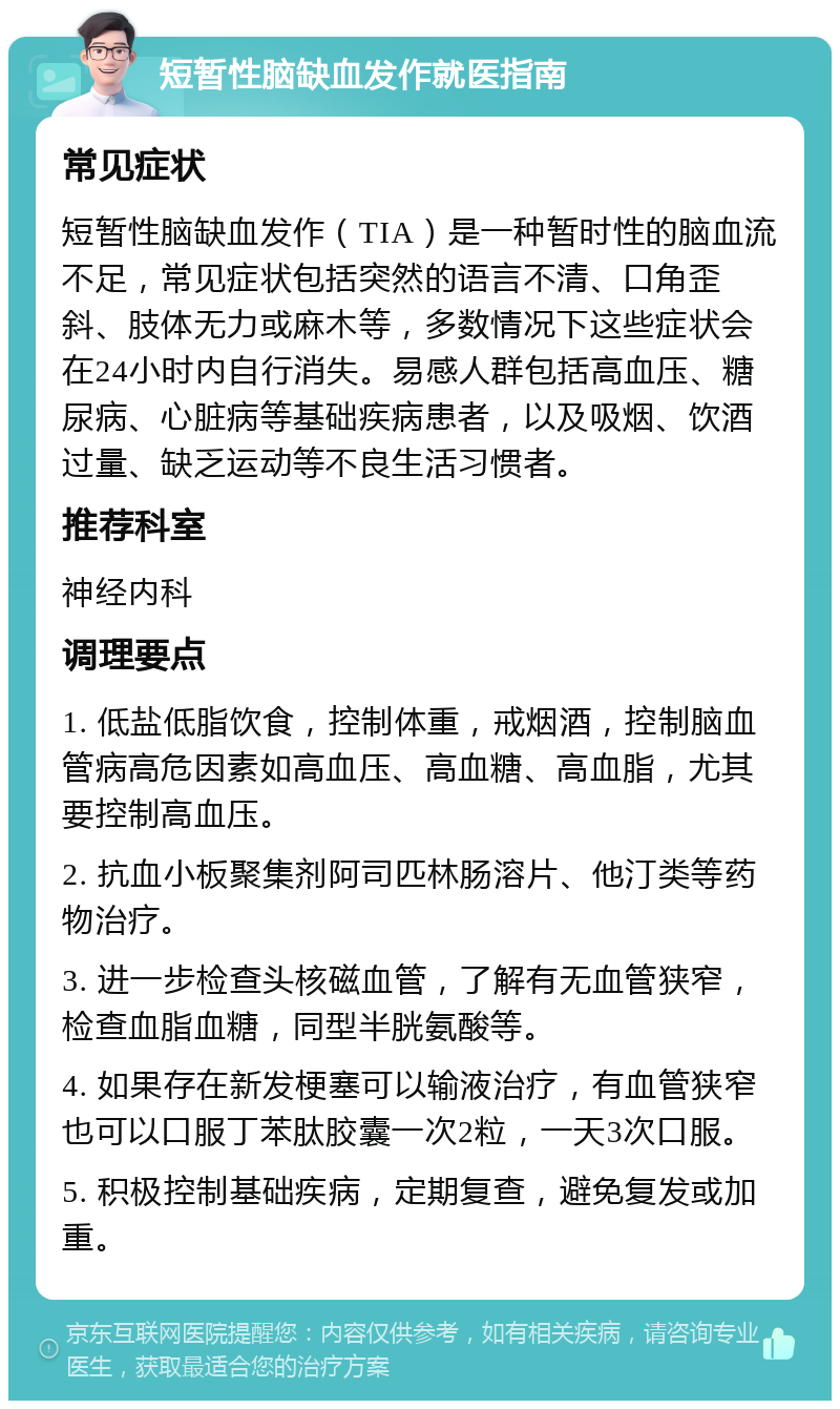 短暂性脑缺血发作就医指南 常见症状 短暂性脑缺血发作（TIA）是一种暂时性的脑血流不足，常见症状包括突然的语言不清、口角歪斜、肢体无力或麻木等，多数情况下这些症状会在24小时内自行消失。易感人群包括高血压、糖尿病、心脏病等基础疾病患者，以及吸烟、饮酒过量、缺乏运动等不良生活习惯者。 推荐科室 神经内科 调理要点 1. 低盐低脂饮食，控制体重，戒烟酒，控制脑血管病高危因素如高血压、高血糖、高血脂，尤其要控制高血压。 2. 抗血小板聚集剂阿司匹林肠溶片、他汀类等药物治疗。 3. 进一步检查头核磁血管，了解有无血管狭窄，检查血脂血糖，同型半胱氨酸等。 4. 如果存在新发梗塞可以输液治疗，有血管狭窄也可以口服丁苯肽胶囊一次2粒，一天3次口服。 5. 积极控制基础疾病，定期复查，避免复发或加重。