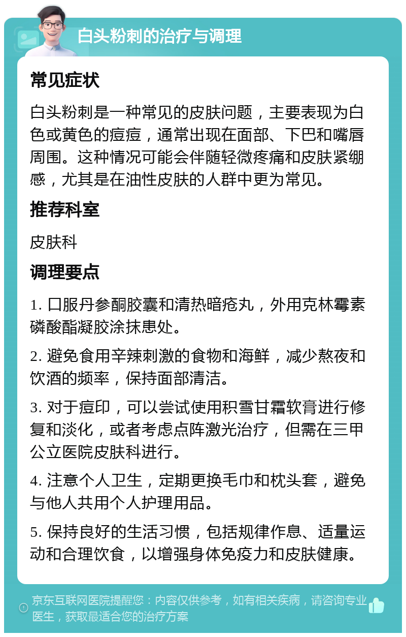 白头粉刺的治疗与调理 常见症状 白头粉刺是一种常见的皮肤问题，主要表现为白色或黄色的痘痘，通常出现在面部、下巴和嘴唇周围。这种情况可能会伴随轻微疼痛和皮肤紧绷感，尤其是在油性皮肤的人群中更为常见。 推荐科室 皮肤科 调理要点 1. 口服丹参酮胶囊和清热暗疮丸，外用克林霉素磷酸酯凝胶涂抹患处。 2. 避免食用辛辣刺激的食物和海鲜，减少熬夜和饮酒的频率，保持面部清洁。 3. 对于痘印，可以尝试使用积雪甘霜软膏进行修复和淡化，或者考虑点阵激光治疗，但需在三甲公立医院皮肤科进行。 4. 注意个人卫生，定期更换毛巾和枕头套，避免与他人共用个人护理用品。 5. 保持良好的生活习惯，包括规律作息、适量运动和合理饮食，以增强身体免疫力和皮肤健康。