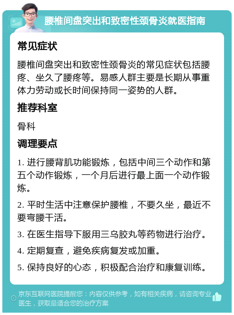 腰椎间盘突出和致密性颈骨炎就医指南 常见症状 腰椎间盘突出和致密性颈骨炎的常见症状包括腰疼、坐久了腰疼等。易感人群主要是长期从事重体力劳动或长时间保持同一姿势的人群。 推荐科室 骨科 调理要点 1. 进行腰背肌功能锻炼，包括中间三个动作和第五个动作锻炼，一个月后进行最上面一个动作锻炼。 2. 平时生活中注意保护腰椎，不要久坐，最近不要弯腰干活。 3. 在医生指导下服用三乌胶丸等药物进行治疗。 4. 定期复查，避免疾病复发或加重。 5. 保持良好的心态，积极配合治疗和康复训练。