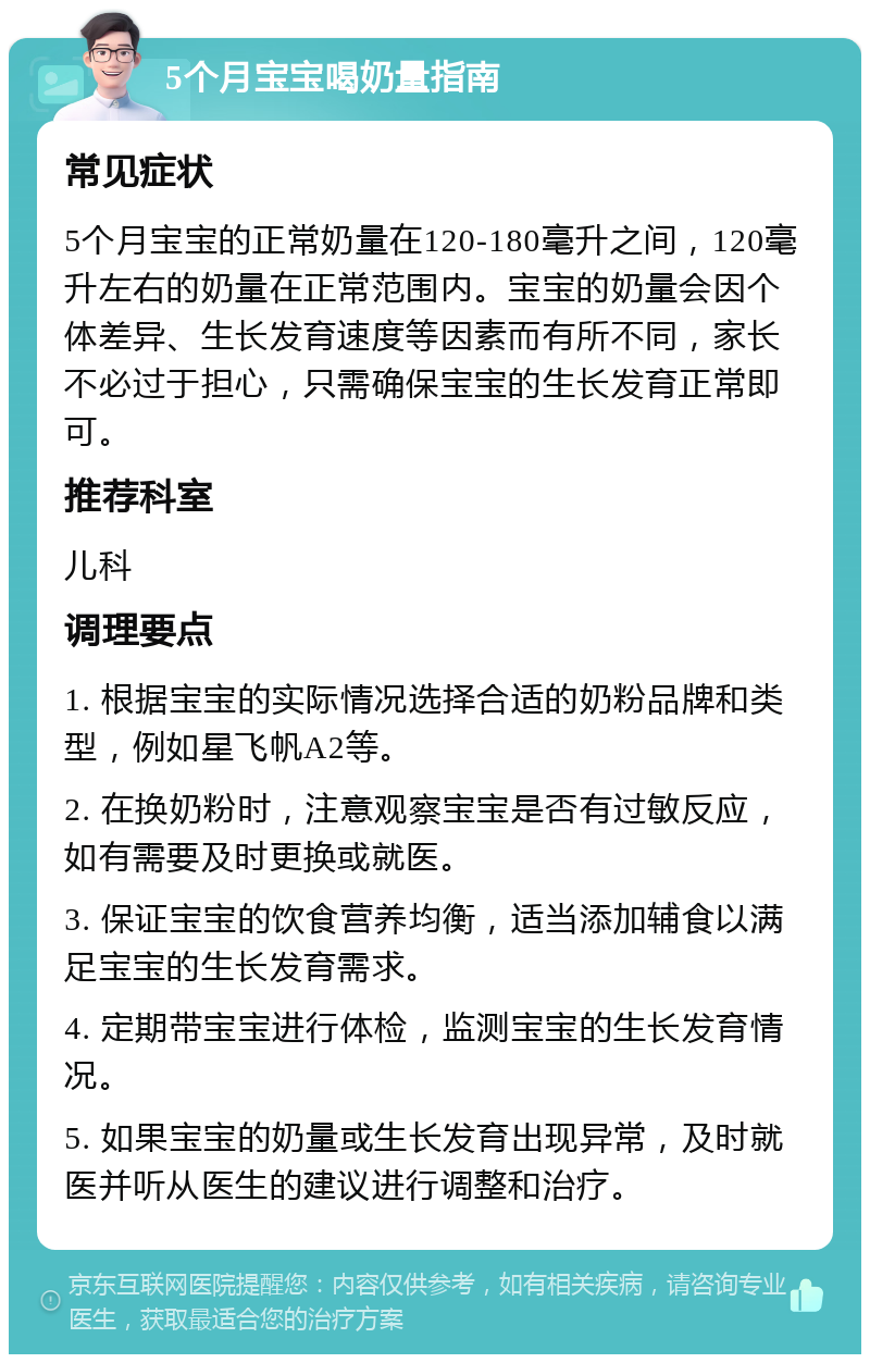 5个月宝宝喝奶量指南 常见症状 5个月宝宝的正常奶量在120-180毫升之间，120毫升左右的奶量在正常范围内。宝宝的奶量会因个体差异、生长发育速度等因素而有所不同，家长不必过于担心，只需确保宝宝的生长发育正常即可。 推荐科室 儿科 调理要点 1. 根据宝宝的实际情况选择合适的奶粉品牌和类型，例如星飞帆A2等。 2. 在换奶粉时，注意观察宝宝是否有过敏反应，如有需要及时更换或就医。 3. 保证宝宝的饮食营养均衡，适当添加辅食以满足宝宝的生长发育需求。 4. 定期带宝宝进行体检，监测宝宝的生长发育情况。 5. 如果宝宝的奶量或生长发育出现异常，及时就医并听从医生的建议进行调整和治疗。