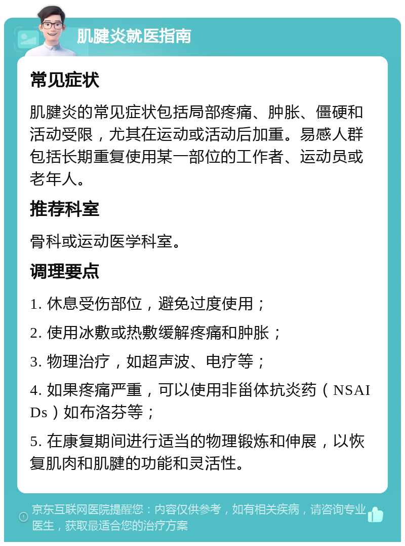 肌腱炎就医指南 常见症状 肌腱炎的常见症状包括局部疼痛、肿胀、僵硬和活动受限，尤其在运动或活动后加重。易感人群包括长期重复使用某一部位的工作者、运动员或老年人。 推荐科室 骨科或运动医学科室。 调理要点 1. 休息受伤部位，避免过度使用； 2. 使用冰敷或热敷缓解疼痛和肿胀； 3. 物理治疗，如超声波、电疗等； 4. 如果疼痛严重，可以使用非甾体抗炎药（NSAIDs）如布洛芬等； 5. 在康复期间进行适当的物理锻炼和伸展，以恢复肌肉和肌腱的功能和灵活性。