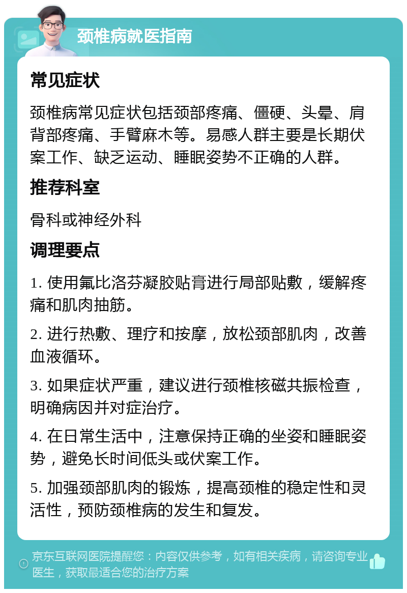 颈椎病就医指南 常见症状 颈椎病常见症状包括颈部疼痛、僵硬、头晕、肩背部疼痛、手臂麻木等。易感人群主要是长期伏案工作、缺乏运动、睡眠姿势不正确的人群。 推荐科室 骨科或神经外科 调理要点 1. 使用氟比洛芬凝胶贴膏进行局部贴敷，缓解疼痛和肌肉抽筋。 2. 进行热敷、理疗和按摩，放松颈部肌肉，改善血液循环。 3. 如果症状严重，建议进行颈椎核磁共振检查，明确病因并对症治疗。 4. 在日常生活中，注意保持正确的坐姿和睡眠姿势，避免长时间低头或伏案工作。 5. 加强颈部肌肉的锻炼，提高颈椎的稳定性和灵活性，预防颈椎病的发生和复发。