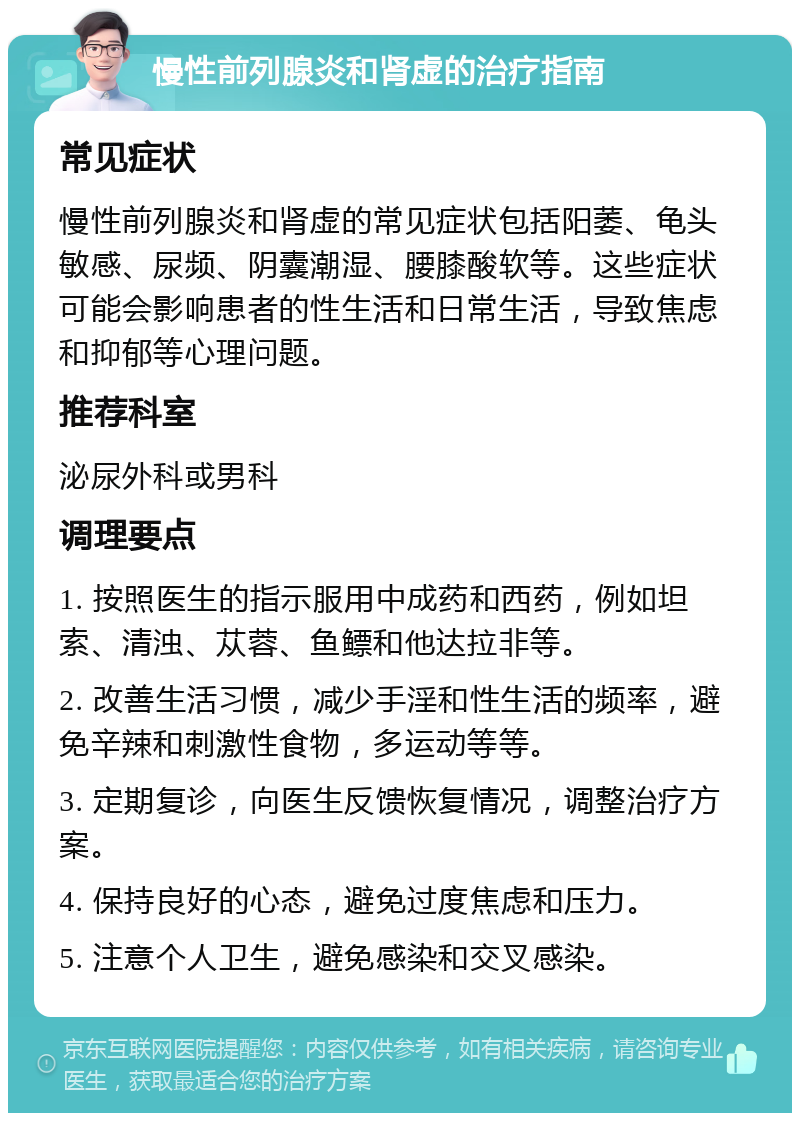 慢性前列腺炎和肾虚的治疗指南 常见症状 慢性前列腺炎和肾虚的常见症状包括阳萎、龟头敏感、尿频、阴囊潮湿、腰膝酸软等。这些症状可能会影响患者的性生活和日常生活，导致焦虑和抑郁等心理问题。 推荐科室 泌尿外科或男科 调理要点 1. 按照医生的指示服用中成药和西药，例如坦索、清浊、苁蓉、鱼鳔和他达拉非等。 2. 改善生活习惯，减少手淫和性生活的频率，避免辛辣和刺激性食物，多运动等等。 3. 定期复诊，向医生反馈恢复情况，调整治疗方案。 4. 保持良好的心态，避免过度焦虑和压力。 5. 注意个人卫生，避免感染和交叉感染。