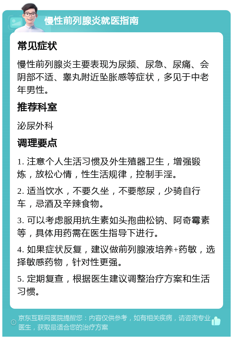 慢性前列腺炎就医指南 常见症状 慢性前列腺炎主要表现为尿频、尿急、尿痛、会阴部不适、睾丸附近坠胀感等症状，多见于中老年男性。 推荐科室 泌尿外科 调理要点 1. 注意个人生活习惯及外生殖器卫生，增强锻炼，放松心情，性生活规律，控制手淫。 2. 适当饮水，不要久坐，不要憋尿，少骑自行车，忌酒及辛辣食物。 3. 可以考虑服用抗生素如头孢曲松钠、阿奇霉素等，具体用药需在医生指导下进行。 4. 如果症状反复，建议做前列腺液培养+药敏，选择敏感药物，针对性更强。 5. 定期复查，根据医生建议调整治疗方案和生活习惯。