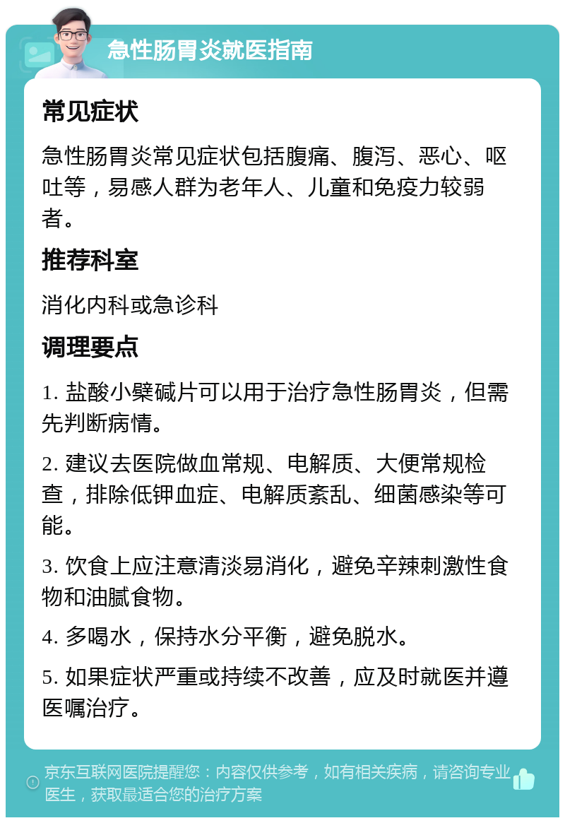 急性肠胃炎就医指南 常见症状 急性肠胃炎常见症状包括腹痛、腹泻、恶心、呕吐等，易感人群为老年人、儿童和免疫力较弱者。 推荐科室 消化内科或急诊科 调理要点 1. 盐酸小檗碱片可以用于治疗急性肠胃炎，但需先判断病情。 2. 建议去医院做血常规、电解质、大便常规检查，排除低钾血症、电解质紊乱、细菌感染等可能。 3. 饮食上应注意清淡易消化，避免辛辣刺激性食物和油腻食物。 4. 多喝水，保持水分平衡，避免脱水。 5. 如果症状严重或持续不改善，应及时就医并遵医嘱治疗。