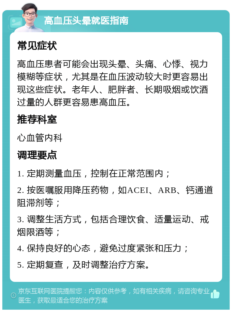 高血压头晕就医指南 常见症状 高血压患者可能会出现头晕、头痛、心悸、视力模糊等症状，尤其是在血压波动较大时更容易出现这些症状。老年人、肥胖者、长期吸烟或饮酒过量的人群更容易患高血压。 推荐科室 心血管内科 调理要点 1. 定期测量血压，控制在正常范围内； 2. 按医嘱服用降压药物，如ACEI、ARB、钙通道阻滞剂等； 3. 调整生活方式，包括合理饮食、适量运动、戒烟限酒等； 4. 保持良好的心态，避免过度紧张和压力； 5. 定期复查，及时调整治疗方案。