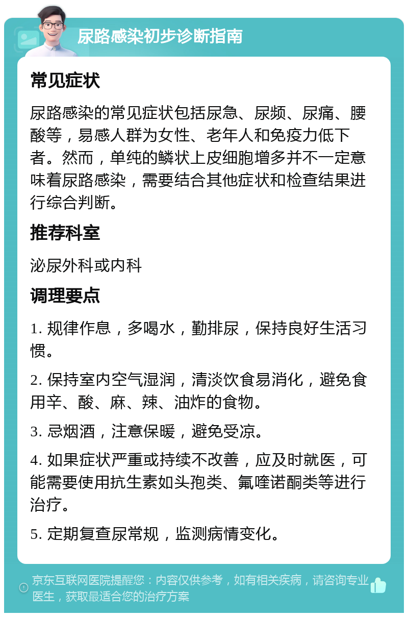 尿路感染初步诊断指南 常见症状 尿路感染的常见症状包括尿急、尿频、尿痛、腰酸等，易感人群为女性、老年人和免疫力低下者。然而，单纯的鳞状上皮细胞增多并不一定意味着尿路感染，需要结合其他症状和检查结果进行综合判断。 推荐科室 泌尿外科或内科 调理要点 1. 规律作息，多喝水，勤排尿，保持良好生活习惯。 2. 保持室内空气湿润，清淡饮食易消化，避免食用辛、酸、麻、辣、油炸的食物。 3. 忌烟酒，注意保暖，避免受凉。 4. 如果症状严重或持续不改善，应及时就医，可能需要使用抗生素如头孢类、氟喹诺酮类等进行治疗。 5. 定期复查尿常规，监测病情变化。