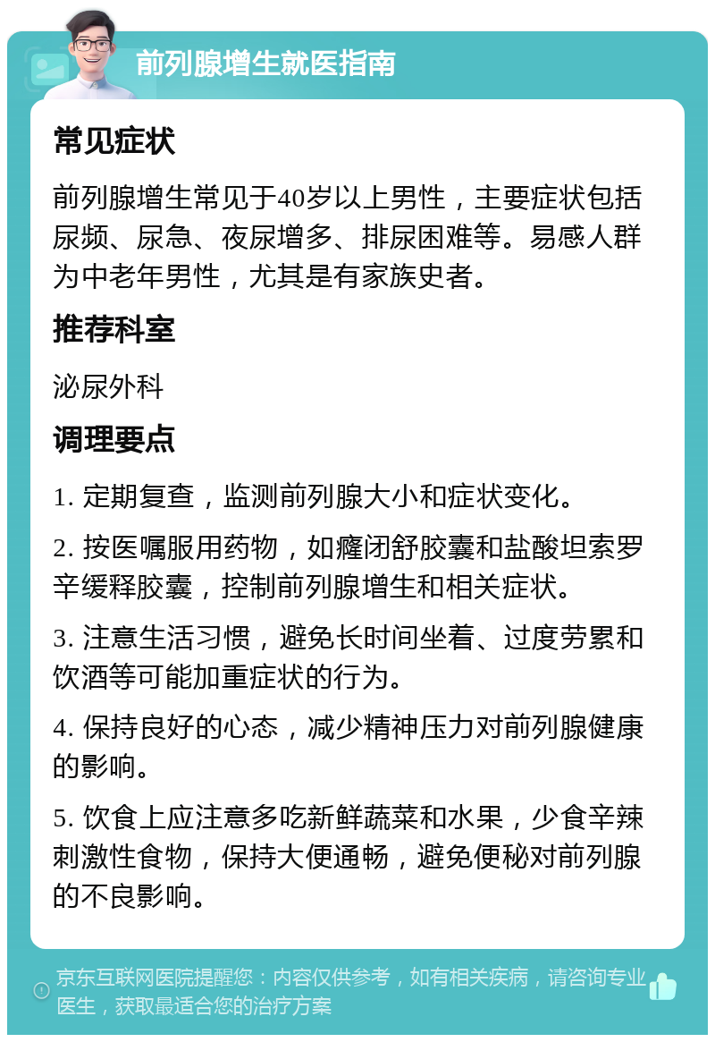 前列腺增生就医指南 常见症状 前列腺增生常见于40岁以上男性，主要症状包括尿频、尿急、夜尿增多、排尿困难等。易感人群为中老年男性，尤其是有家族史者。 推荐科室 泌尿外科 调理要点 1. 定期复查，监测前列腺大小和症状变化。 2. 按医嘱服用药物，如癃闭舒胶囊和盐酸坦索罗辛缓释胶囊，控制前列腺增生和相关症状。 3. 注意生活习惯，避免长时间坐着、过度劳累和饮酒等可能加重症状的行为。 4. 保持良好的心态，减少精神压力对前列腺健康的影响。 5. 饮食上应注意多吃新鲜蔬菜和水果，少食辛辣刺激性食物，保持大便通畅，避免便秘对前列腺的不良影响。