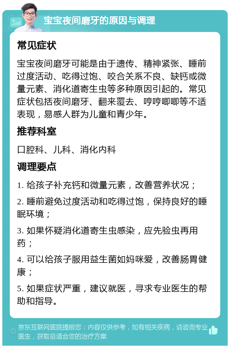 宝宝夜间磨牙的原因与调理 常见症状 宝宝夜间磨牙可能是由于遗传、精神紧张、睡前过度活动、吃得过饱、咬合关系不良、缺钙或微量元素、消化道寄生虫等多种原因引起的。常见症状包括夜间磨牙、翻来覆去、哼哼唧唧等不适表现，易感人群为儿童和青少年。 推荐科室 口腔科、儿科、消化内科 调理要点 1. 给孩子补充钙和微量元素，改善营养状况； 2. 睡前避免过度活动和吃得过饱，保持良好的睡眠环境； 3. 如果怀疑消化道寄生虫感染，应先验虫再用药； 4. 可以给孩子服用益生菌如妈咪爱，改善肠胃健康； 5. 如果症状严重，建议就医，寻求专业医生的帮助和指导。