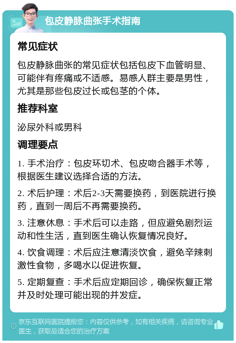 包皮静脉曲张手术指南 常见症状 包皮静脉曲张的常见症状包括包皮下血管明显、可能伴有疼痛或不适感。易感人群主要是男性，尤其是那些包皮过长或包茎的个体。 推荐科室 泌尿外科或男科 调理要点 1. 手术治疗：包皮环切术、包皮吻合器手术等，根据医生建议选择合适的方法。 2. 术后护理：术后2-3天需要换药，到医院进行换药，直到一周后不再需要换药。 3. 注意休息：手术后可以走路，但应避免剧烈运动和性生活，直到医生确认恢复情况良好。 4. 饮食调理：术后应注意清淡饮食，避免辛辣刺激性食物，多喝水以促进恢复。 5. 定期复查：手术后应定期回诊，确保恢复正常并及时处理可能出现的并发症。