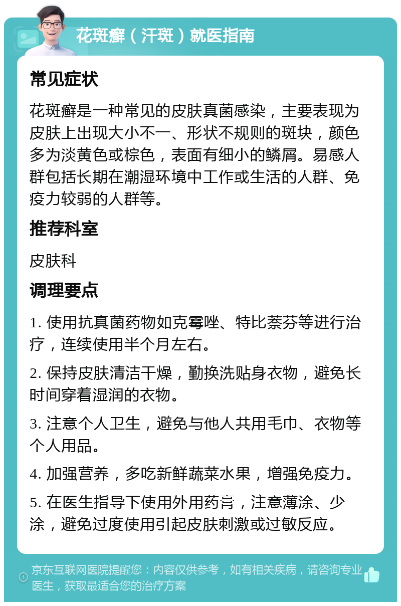 花斑癣（汗斑）就医指南 常见症状 花斑癣是一种常见的皮肤真菌感染，主要表现为皮肤上出现大小不一、形状不规则的斑块，颜色多为淡黄色或棕色，表面有细小的鳞屑。易感人群包括长期在潮湿环境中工作或生活的人群、免疫力较弱的人群等。 推荐科室 皮肤科 调理要点 1. 使用抗真菌药物如克霉唑、特比萘芬等进行治疗，连续使用半个月左右。 2. 保持皮肤清洁干燥，勤换洗贴身衣物，避免长时间穿着湿润的衣物。 3. 注意个人卫生，避免与他人共用毛巾、衣物等个人用品。 4. 加强营养，多吃新鲜蔬菜水果，增强免疫力。 5. 在医生指导下使用外用药膏，注意薄涂、少涂，避免过度使用引起皮肤刺激或过敏反应。