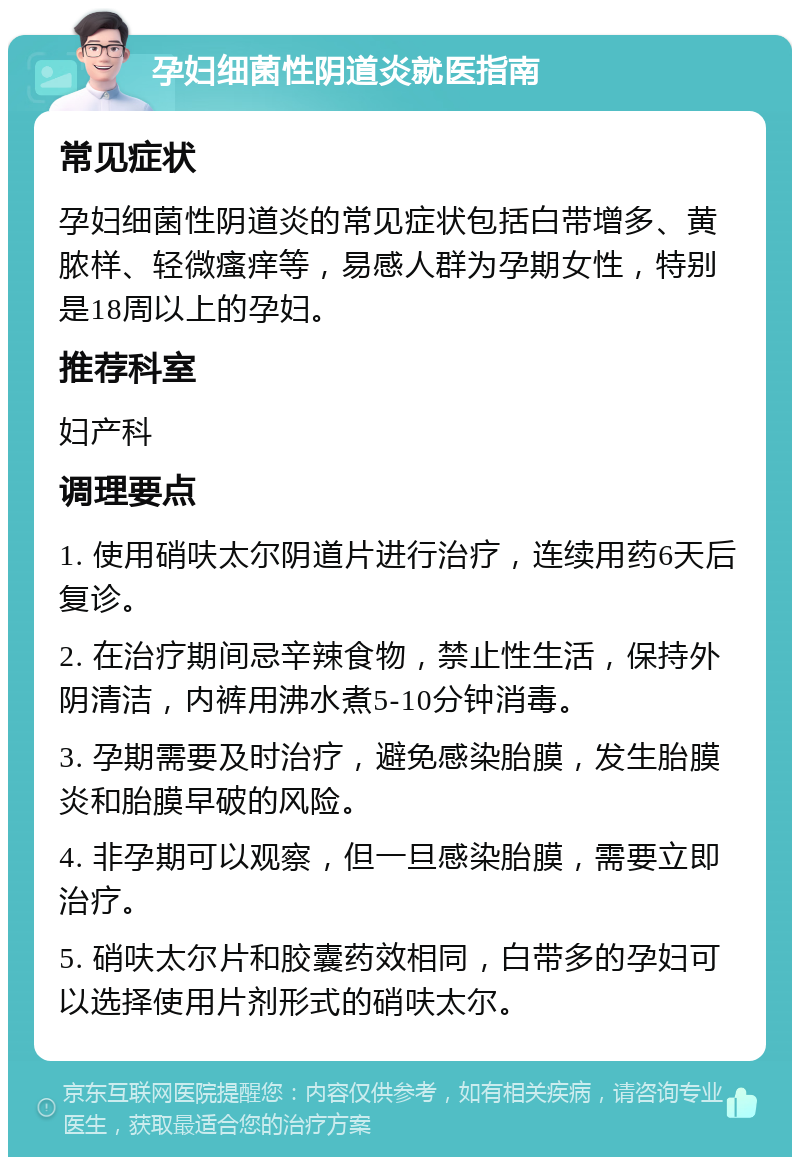 孕妇细菌性阴道炎就医指南 常见症状 孕妇细菌性阴道炎的常见症状包括白带增多、黄脓样、轻微瘙痒等，易感人群为孕期女性，特别是18周以上的孕妇。 推荐科室 妇产科 调理要点 1. 使用硝呋太尔阴道片进行治疗，连续用药6天后复诊。 2. 在治疗期间忌辛辣食物，禁止性生活，保持外阴清洁，内裤用沸水煮5-10分钟消毒。 3. 孕期需要及时治疗，避免感染胎膜，发生胎膜炎和胎膜早破的风险。 4. 非孕期可以观察，但一旦感染胎膜，需要立即治疗。 5. 硝呋太尔片和胶囊药效相同，白带多的孕妇可以选择使用片剂形式的硝呋太尔。