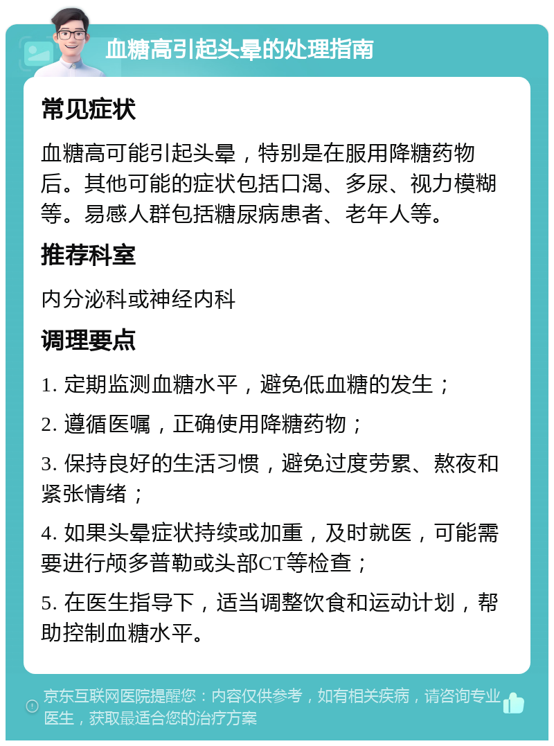 血糖高引起头晕的处理指南 常见症状 血糖高可能引起头晕，特别是在服用降糖药物后。其他可能的症状包括口渴、多尿、视力模糊等。易感人群包括糖尿病患者、老年人等。 推荐科室 内分泌科或神经内科 调理要点 1. 定期监测血糖水平，避免低血糖的发生； 2. 遵循医嘱，正确使用降糖药物； 3. 保持良好的生活习惯，避免过度劳累、熬夜和紧张情绪； 4. 如果头晕症状持续或加重，及时就医，可能需要进行颅多普勒或头部CT等检查； 5. 在医生指导下，适当调整饮食和运动计划，帮助控制血糖水平。