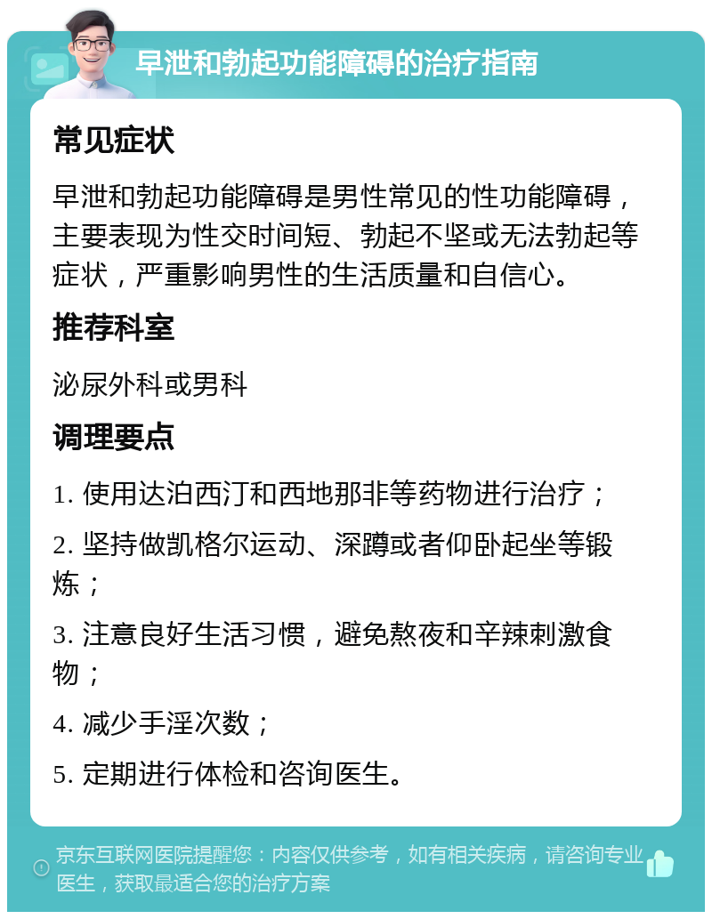 早泄和勃起功能障碍的治疗指南 常见症状 早泄和勃起功能障碍是男性常见的性功能障碍，主要表现为性交时间短、勃起不坚或无法勃起等症状，严重影响男性的生活质量和自信心。 推荐科室 泌尿外科或男科 调理要点 1. 使用达泊西汀和西地那非等药物进行治疗； 2. 坚持做凯格尔运动、深蹲或者仰卧起坐等锻炼； 3. 注意良好生活习惯，避免熬夜和辛辣刺激食物； 4. 减少手淫次数； 5. 定期进行体检和咨询医生。