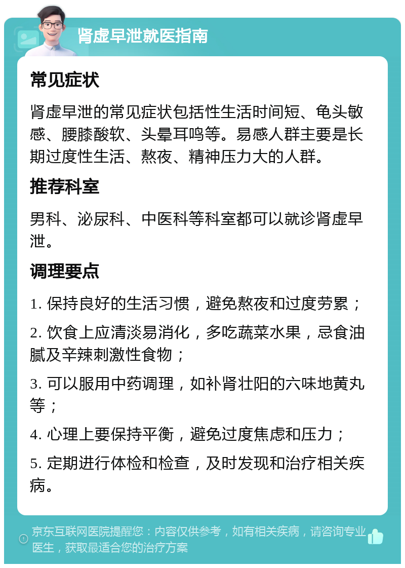 肾虚早泄就医指南 常见症状 肾虚早泄的常见症状包括性生活时间短、龟头敏感、腰膝酸软、头晕耳鸣等。易感人群主要是长期过度性生活、熬夜、精神压力大的人群。 推荐科室 男科、泌尿科、中医科等科室都可以就诊肾虚早泄。 调理要点 1. 保持良好的生活习惯，避免熬夜和过度劳累； 2. 饮食上应清淡易消化，多吃蔬菜水果，忌食油腻及辛辣刺激性食物； 3. 可以服用中药调理，如补肾壮阳的六味地黄丸等； 4. 心理上要保持平衡，避免过度焦虑和压力； 5. 定期进行体检和检查，及时发现和治疗相关疾病。