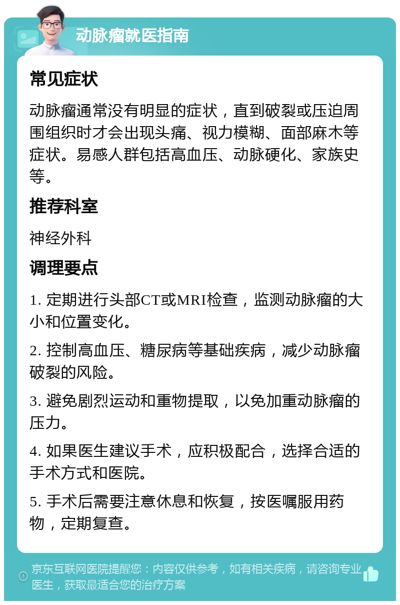 动脉瘤就医指南 常见症状 动脉瘤通常没有明显的症状，直到破裂或压迫周围组织时才会出现头痛、视力模糊、面部麻木等症状。易感人群包括高血压、动脉硬化、家族史等。 推荐科室 神经外科 调理要点 1. 定期进行头部CT或MRI检查，监测动脉瘤的大小和位置变化。 2. 控制高血压、糖尿病等基础疾病，减少动脉瘤破裂的风险。 3. 避免剧烈运动和重物提取，以免加重动脉瘤的压力。 4. 如果医生建议手术，应积极配合，选择合适的手术方式和医院。 5. 手术后需要注意休息和恢复，按医嘱服用药物，定期复查。