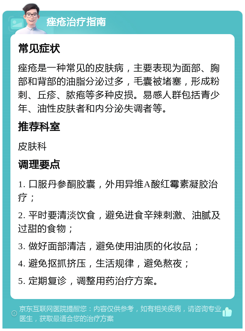 痤疮治疗指南 常见症状 痤疮是一种常见的皮肤病，主要表现为面部、胸部和背部的油脂分泌过多，毛囊被堵塞，形成粉刺、丘疹、脓疱等多种皮损。易感人群包括青少年、油性皮肤者和内分泌失调者等。 推荐科室 皮肤科 调理要点 1. 口服丹参酮胶囊，外用异维A酸红霉素凝胶治疗； 2. 平时要清淡饮食，避免进食辛辣刺激、油腻及过甜的食物； 3. 做好面部清洁，避免使用油质的化妆品； 4. 避免抠抓挤压，生活规律，避免熬夜； 5. 定期复诊，调整用药治疗方案。