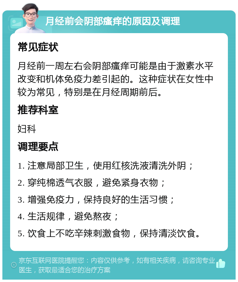 月经前会阴部瘙痒的原因及调理 常见症状 月经前一周左右会阴部瘙痒可能是由于激素水平改变和机体免疫力差引起的。这种症状在女性中较为常见，特别是在月经周期前后。 推荐科室 妇科 调理要点 1. 注意局部卫生，使用红核洗液清洗外阴； 2. 穿纯棉透气衣服，避免紧身衣物； 3. 增强免疫力，保持良好的生活习惯； 4. 生活规律，避免熬夜； 5. 饮食上不吃辛辣刺激食物，保持清淡饮食。