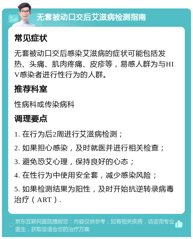 无套被动口交后艾滋病检测指南 常见症状 无套被动口交后感染艾滋病的症状可能包括发热、头痛、肌肉疼痛、皮疹等，易感人群为与HIV感染者进行性行为的人群。 推荐科室 性病科或传染病科 调理要点 1. 在行为后2周进行艾滋病检测； 2. 如果担心感染，及时就医并进行相关检查； 3. 避免恐艾心理，保持良好的心态； 4. 在性行为中使用安全套，减少感染风险； 5. 如果检测结果为阳性，及时开始抗逆转录病毒治疗（ART）.