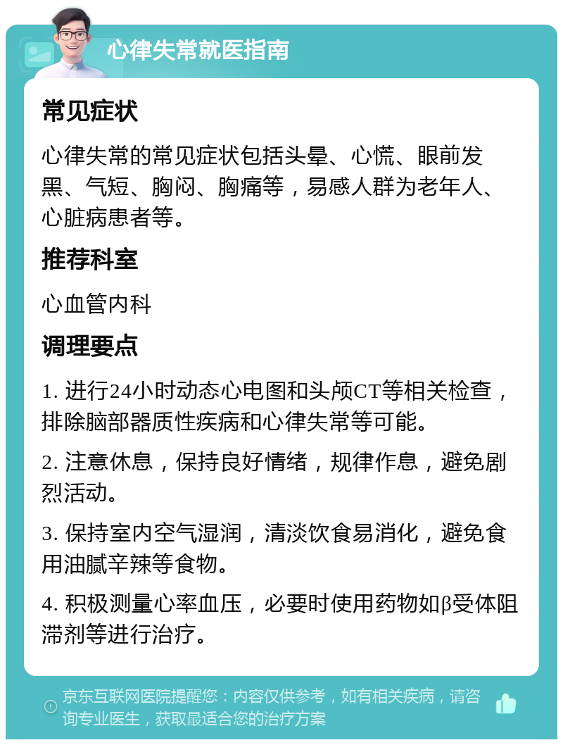 心律失常就医指南 常见症状 心律失常的常见症状包括头晕、心慌、眼前发黑、气短、胸闷、胸痛等，易感人群为老年人、心脏病患者等。 推荐科室 心血管内科 调理要点 1. 进行24小时动态心电图和头颅CT等相关检查，排除脑部器质性疾病和心律失常等可能。 2. 注意休息，保持良好情绪，规律作息，避免剧烈活动。 3. 保持室内空气湿润，清淡饮食易消化，避免食用油腻辛辣等食物。 4. 积极测量心率血压，必要时使用药物如β受体阻滞剂等进行治疗。