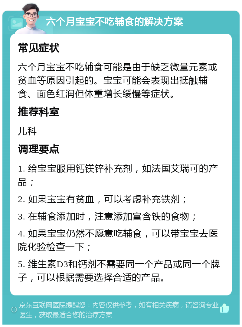 六个月宝宝不吃辅食的解决方案 常见症状 六个月宝宝不吃辅食可能是由于缺乏微量元素或贫血等原因引起的。宝宝可能会表现出抵触辅食、面色红润但体重增长缓慢等症状。 推荐科室 儿科 调理要点 1. 给宝宝服用钙镁锌补充剂，如法国艾瑞可的产品； 2. 如果宝宝有贫血，可以考虑补充铁剂； 3. 在辅食添加时，注意添加富含铁的食物； 4. 如果宝宝仍然不愿意吃辅食，可以带宝宝去医院化验检查一下； 5. 维生素D3和钙剂不需要同一个产品或同一个牌子，可以根据需要选择合适的产品。