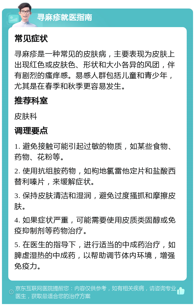 寻麻疹就医指南 常见症状 寻麻疹是一种常见的皮肤病，主要表现为皮肤上出现红色或皮肤色、形状和大小各异的风团，伴有剧烈的瘙痒感。易感人群包括儿童和青少年，尤其是在春季和秋季更容易发生。 推荐科室 皮肤科 调理要点 1. 避免接触可能引起过敏的物质，如某些食物、药物、花粉等。 2. 使用抗组胺药物，如枸地氯雷他定片和盐酸西替利嗪片，来缓解症状。 3. 保持皮肤清洁和湿润，避免过度搔抓和摩擦皮肤。 4. 如果症状严重，可能需要使用皮质类固醇或免疫抑制剂等药物治疗。 5. 在医生的指导下，进行适当的中成药治疗，如脾虚湿热的中成药，以帮助调节体内环境，增强免疫力。