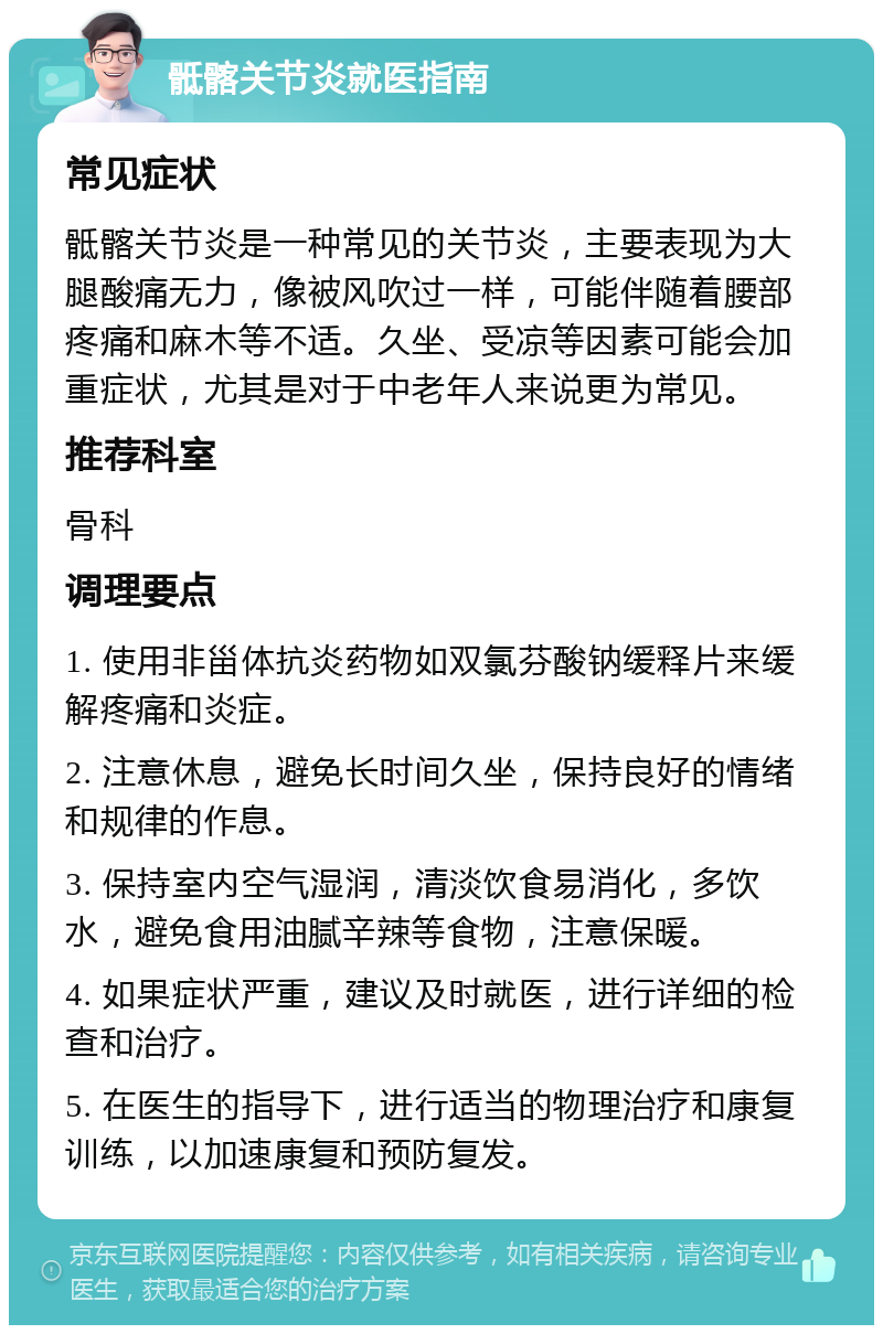 骶髂关节炎就医指南 常见症状 骶髂关节炎是一种常见的关节炎，主要表现为大腿酸痛无力，像被风吹过一样，可能伴随着腰部疼痛和麻木等不适。久坐、受凉等因素可能会加重症状，尤其是对于中老年人来说更为常见。 推荐科室 骨科 调理要点 1. 使用非甾体抗炎药物如双氯芬酸钠缓释片来缓解疼痛和炎症。 2. 注意休息，避免长时间久坐，保持良好的情绪和规律的作息。 3. 保持室内空气湿润，清淡饮食易消化，多饮水，避免食用油腻辛辣等食物，注意保暖。 4. 如果症状严重，建议及时就医，进行详细的检查和治疗。 5. 在医生的指导下，进行适当的物理治疗和康复训练，以加速康复和预防复发。