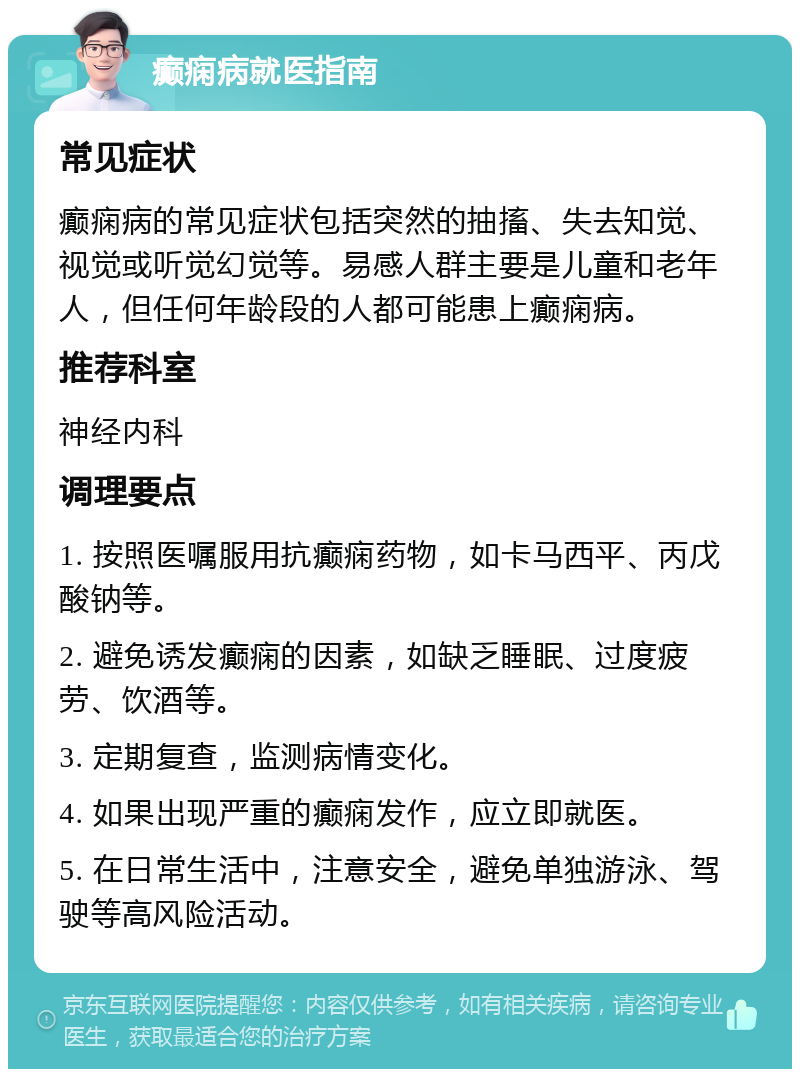 癫痫病就医指南 常见症状 癫痫病的常见症状包括突然的抽搐、失去知觉、视觉或听觉幻觉等。易感人群主要是儿童和老年人，但任何年龄段的人都可能患上癫痫病。 推荐科室 神经内科 调理要点 1. 按照医嘱服用抗癫痫药物，如卡马西平、丙戊酸钠等。 2. 避免诱发癫痫的因素，如缺乏睡眠、过度疲劳、饮酒等。 3. 定期复查，监测病情变化。 4. 如果出现严重的癫痫发作，应立即就医。 5. 在日常生活中，注意安全，避免单独游泳、驾驶等高风险活动。