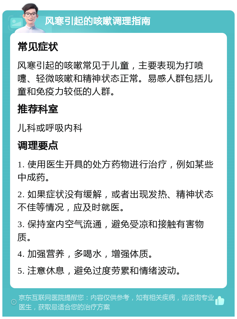 风寒引起的咳嗽调理指南 常见症状 风寒引起的咳嗽常见于儿童，主要表现为打喷嚏、轻微咳嗽和精神状态正常。易感人群包括儿童和免疫力较低的人群。 推荐科室 儿科或呼吸内科 调理要点 1. 使用医生开具的处方药物进行治疗，例如某些中成药。 2. 如果症状没有缓解，或者出现发热、精神状态不佳等情况，应及时就医。 3. 保持室内空气流通，避免受凉和接触有害物质。 4. 加强营养，多喝水，增强体质。 5. 注意休息，避免过度劳累和情绪波动。