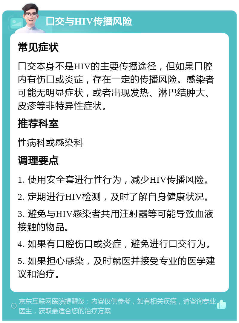 口交与HIV传播风险 常见症状 口交本身不是HIV的主要传播途径，但如果口腔内有伤口或炎症，存在一定的传播风险。感染者可能无明显症状，或者出现发热、淋巴结肿大、皮疹等非特异性症状。 推荐科室 性病科或感染科 调理要点 1. 使用安全套进行性行为，减少HIV传播风险。 2. 定期进行HIV检测，及时了解自身健康状况。 3. 避免与HIV感染者共用注射器等可能导致血液接触的物品。 4. 如果有口腔伤口或炎症，避免进行口交行为。 5. 如果担心感染，及时就医并接受专业的医学建议和治疗。