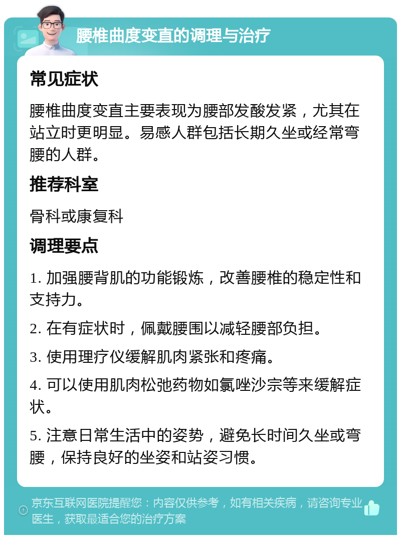 腰椎曲度变直的调理与治疗 常见症状 腰椎曲度变直主要表现为腰部发酸发紧，尤其在站立时更明显。易感人群包括长期久坐或经常弯腰的人群。 推荐科室 骨科或康复科 调理要点 1. 加强腰背肌的功能锻炼，改善腰椎的稳定性和支持力。 2. 在有症状时，佩戴腰围以减轻腰部负担。 3. 使用理疗仪缓解肌肉紧张和疼痛。 4. 可以使用肌肉松弛药物如氯唑沙宗等来缓解症状。 5. 注意日常生活中的姿势，避免长时间久坐或弯腰，保持良好的坐姿和站姿习惯。