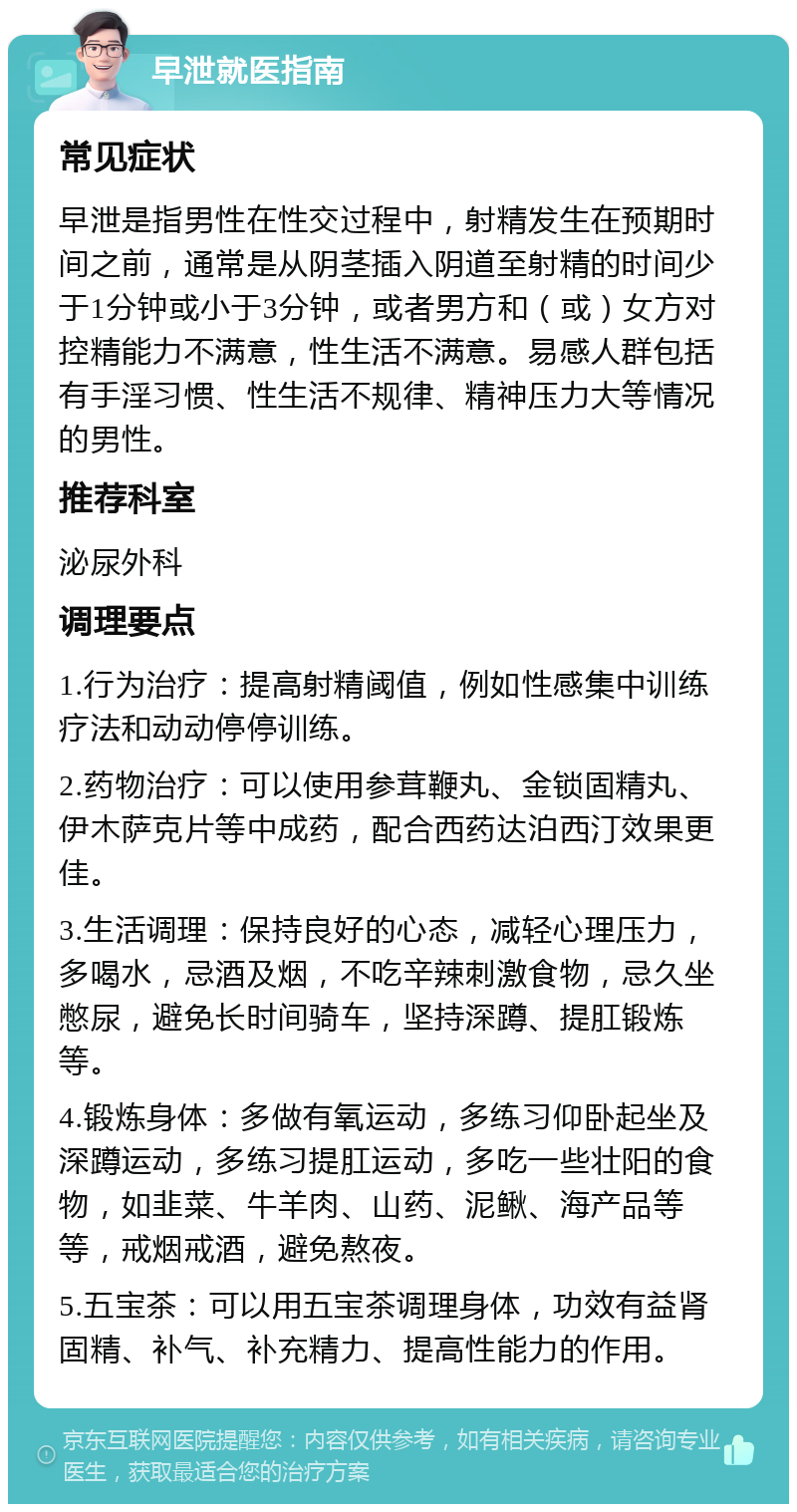 早泄就医指南 常见症状 早泄是指男性在性交过程中，射精发生在预期时间之前，通常是从阴茎插入阴道至射精的时间少于1分钟或小于3分钟，或者男方和（或）女方对控精能力不满意，性生活不满意。易感人群包括有手淫习惯、性生活不规律、精神压力大等情况的男性。 推荐科室 泌尿外科 调理要点 1.行为治疗：提高射精阈值，例如性感集中训练疗法和动动停停训练。 2.药物治疗：可以使用参茸鞭丸、金锁固精丸、伊木萨克片等中成药，配合西药达泊西汀效果更佳。 3.生活调理：保持良好的心态，减轻心理压力，多喝水，忌酒及烟，不吃辛辣刺激食物，忌久坐憋尿，避免长时间骑车，坚持深蹲、提肛锻炼等。 4.锻炼身体：多做有氧运动，多练习仰卧起坐及深蹲运动，多练习提肛运动，多吃一些壮阳的食物，如韭菜、牛羊肉、山药、泥鳅、海产品等等，戒烟戒酒，避免熬夜。 5.五宝茶：可以用五宝茶调理身体，功效有益肾固精、补气、补充精力、提高性能力的作用。