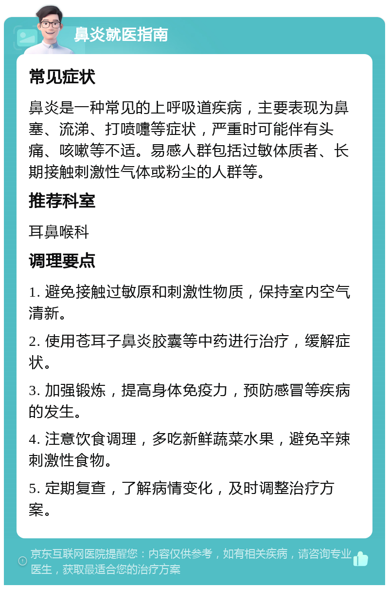 鼻炎就医指南 常见症状 鼻炎是一种常见的上呼吸道疾病，主要表现为鼻塞、流涕、打喷嚏等症状，严重时可能伴有头痛、咳嗽等不适。易感人群包括过敏体质者、长期接触刺激性气体或粉尘的人群等。 推荐科室 耳鼻喉科 调理要点 1. 避免接触过敏原和刺激性物质，保持室内空气清新。 2. 使用苍耳子鼻炎胶囊等中药进行治疗，缓解症状。 3. 加强锻炼，提高身体免疫力，预防感冒等疾病的发生。 4. 注意饮食调理，多吃新鲜蔬菜水果，避免辛辣刺激性食物。 5. 定期复查，了解病情变化，及时调整治疗方案。