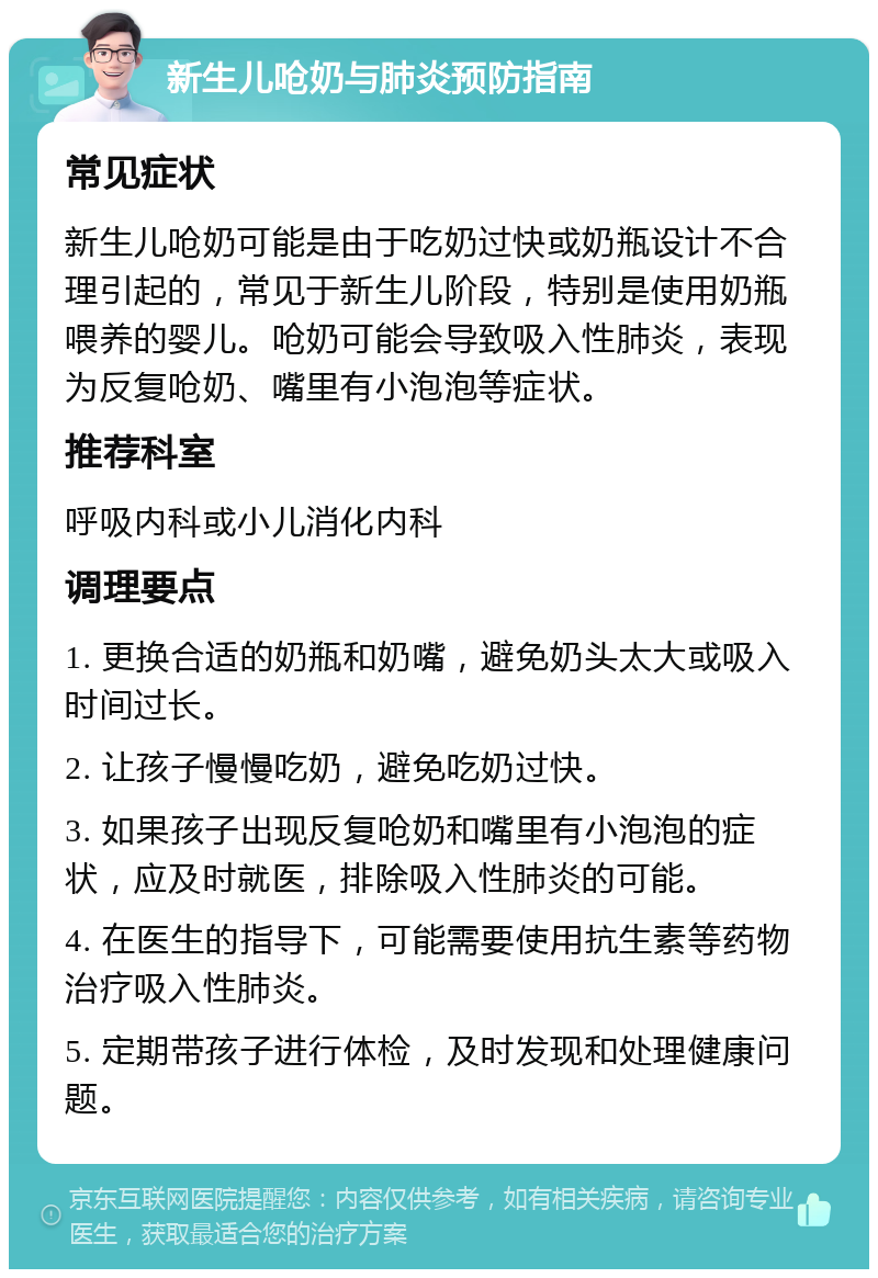 新生儿呛奶与肺炎预防指南 常见症状 新生儿呛奶可能是由于吃奶过快或奶瓶设计不合理引起的，常见于新生儿阶段，特别是使用奶瓶喂养的婴儿。呛奶可能会导致吸入性肺炎，表现为反复呛奶、嘴里有小泡泡等症状。 推荐科室 呼吸内科或小儿消化内科 调理要点 1. 更换合适的奶瓶和奶嘴，避免奶头太大或吸入时间过长。 2. 让孩子慢慢吃奶，避免吃奶过快。 3. 如果孩子出现反复呛奶和嘴里有小泡泡的症状，应及时就医，排除吸入性肺炎的可能。 4. 在医生的指导下，可能需要使用抗生素等药物治疗吸入性肺炎。 5. 定期带孩子进行体检，及时发现和处理健康问题。