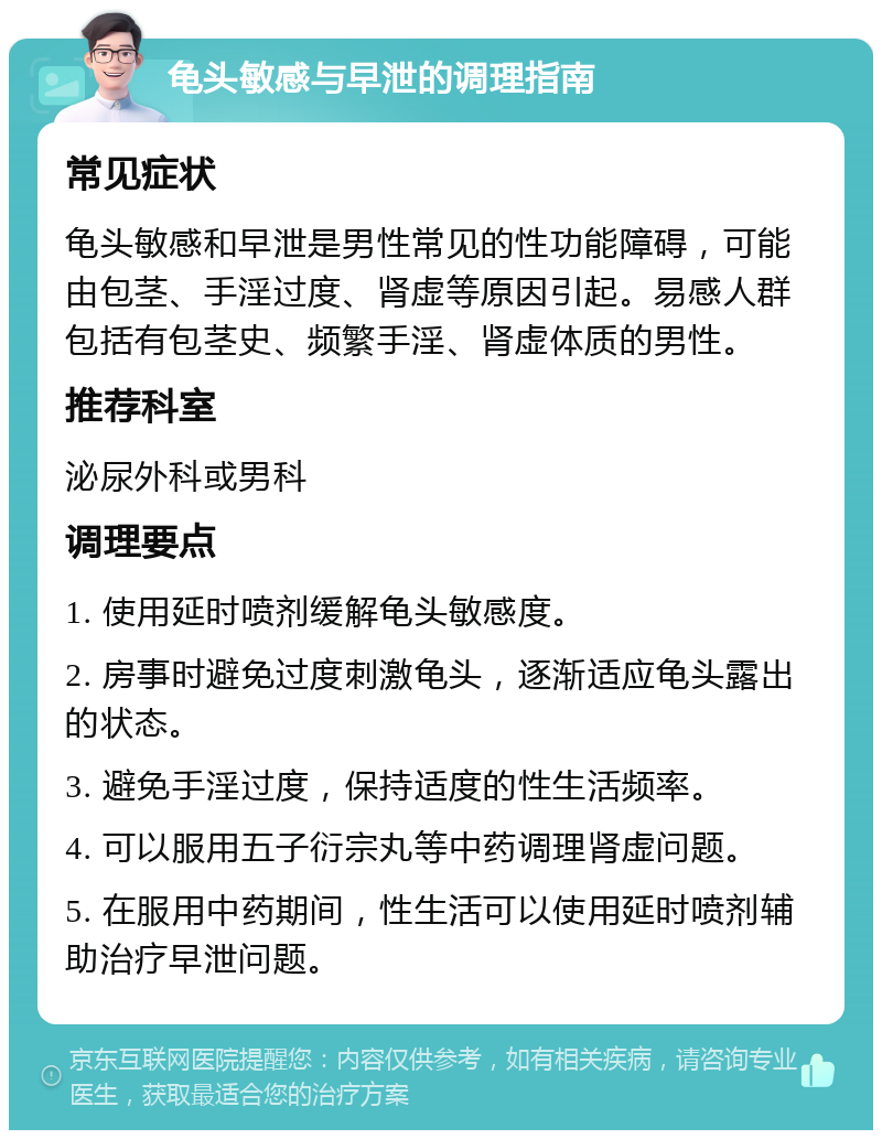 龟头敏感与早泄的调理指南 常见症状 龟头敏感和早泄是男性常见的性功能障碍，可能由包茎、手淫过度、肾虚等原因引起。易感人群包括有包茎史、频繁手淫、肾虚体质的男性。 推荐科室 泌尿外科或男科 调理要点 1. 使用延时喷剂缓解龟头敏感度。 2. 房事时避免过度刺激龟头，逐渐适应龟头露出的状态。 3. 避免手淫过度，保持适度的性生活频率。 4. 可以服用五子衍宗丸等中药调理肾虚问题。 5. 在服用中药期间，性生活可以使用延时喷剂辅助治疗早泄问题。