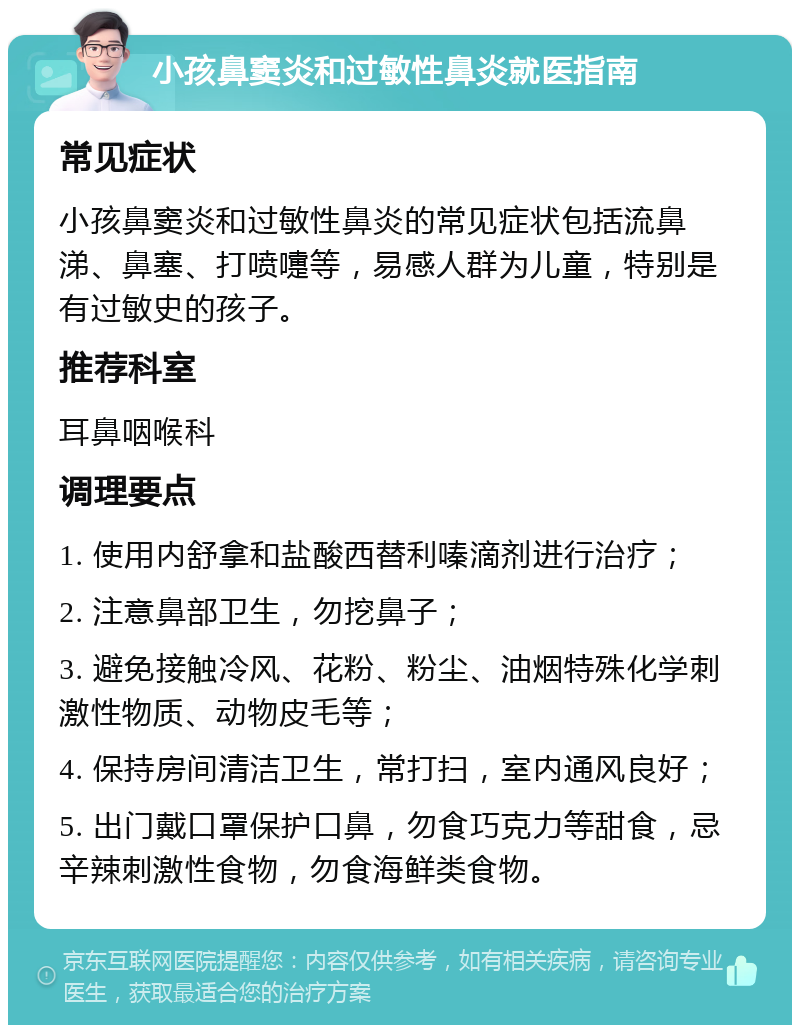 小孩鼻窦炎和过敏性鼻炎就医指南 常见症状 小孩鼻窦炎和过敏性鼻炎的常见症状包括流鼻涕、鼻塞、打喷嚏等，易感人群为儿童，特别是有过敏史的孩子。 推荐科室 耳鼻咽喉科 调理要点 1. 使用内舒拿和盐酸西替利嗪滴剂进行治疗； 2. 注意鼻部卫生，勿挖鼻子； 3. 避免接触冷风、花粉、粉尘、油烟特殊化学刺激性物质、动物皮毛等； 4. 保持房间清洁卫生，常打扫，室内通风良好； 5. 出门戴口罩保护口鼻，勿食巧克力等甜食，忌辛辣刺激性食物，勿食海鲜类食物。