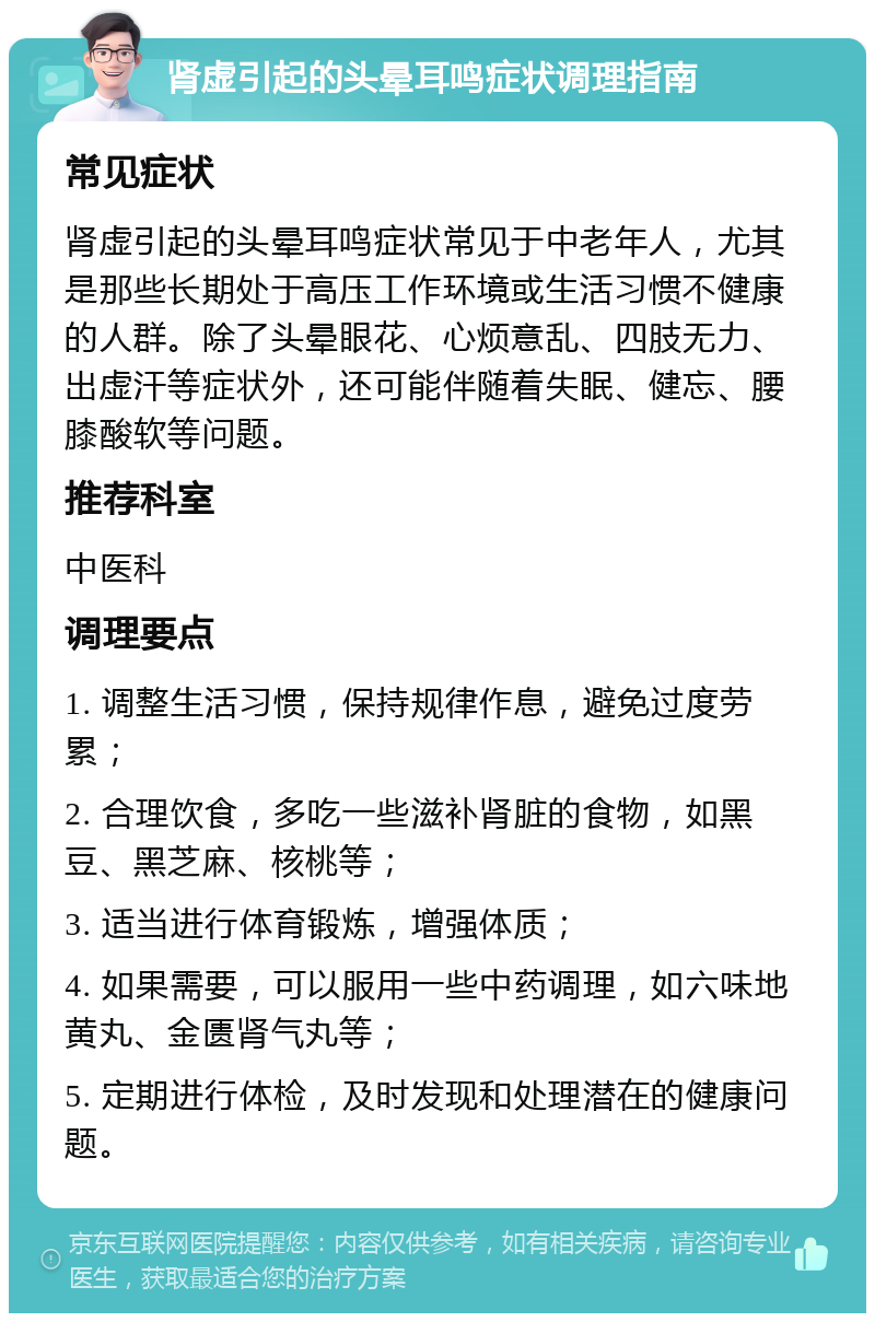 肾虚引起的头晕耳鸣症状调理指南 常见症状 肾虚引起的头晕耳鸣症状常见于中老年人，尤其是那些长期处于高压工作环境或生活习惯不健康的人群。除了头晕眼花、心烦意乱、四肢无力、出虚汗等症状外，还可能伴随着失眠、健忘、腰膝酸软等问题。 推荐科室 中医科 调理要点 1. 调整生活习惯，保持规律作息，避免过度劳累； 2. 合理饮食，多吃一些滋补肾脏的食物，如黑豆、黑芝麻、核桃等； 3. 适当进行体育锻炼，增强体质； 4. 如果需要，可以服用一些中药调理，如六味地黄丸、金匮肾气丸等； 5. 定期进行体检，及时发现和处理潜在的健康问题。