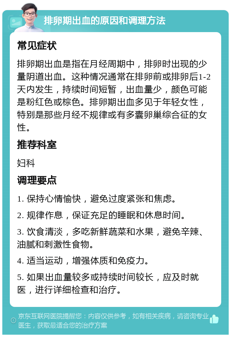 排卵期出血的原因和调理方法 常见症状 排卵期出血是指在月经周期中，排卵时出现的少量阴道出血。这种情况通常在排卵前或排卵后1-2天内发生，持续时间短暂，出血量少，颜色可能是粉红色或棕色。排卵期出血多见于年轻女性，特别是那些月经不规律或有多囊卵巢综合征的女性。 推荐科室 妇科 调理要点 1. 保持心情愉快，避免过度紧张和焦虑。 2. 规律作息，保证充足的睡眠和休息时间。 3. 饮食清淡，多吃新鲜蔬菜和水果，避免辛辣、油腻和刺激性食物。 4. 适当运动，增强体质和免疫力。 5. 如果出血量较多或持续时间较长，应及时就医，进行详细检查和治疗。