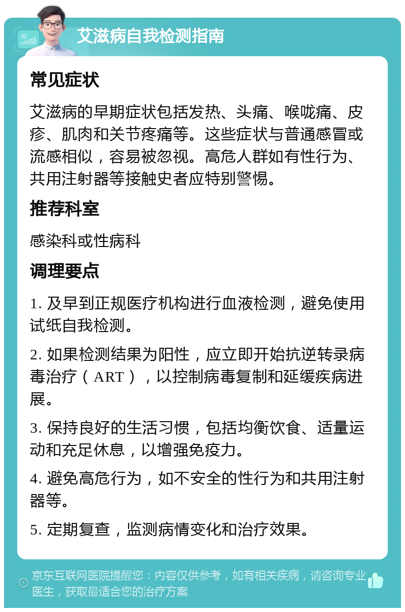 艾滋病自我检测指南 常见症状 艾滋病的早期症状包括发热、头痛、喉咙痛、皮疹、肌肉和关节疼痛等。这些症状与普通感冒或流感相似，容易被忽视。高危人群如有性行为、共用注射器等接触史者应特别警惕。 推荐科室 感染科或性病科 调理要点 1. 及早到正规医疗机构进行血液检测，避免使用试纸自我检测。 2. 如果检测结果为阳性，应立即开始抗逆转录病毒治疗（ART），以控制病毒复制和延缓疾病进展。 3. 保持良好的生活习惯，包括均衡饮食、适量运动和充足休息，以增强免疫力。 4. 避免高危行为，如不安全的性行为和共用注射器等。 5. 定期复查，监测病情变化和治疗效果。