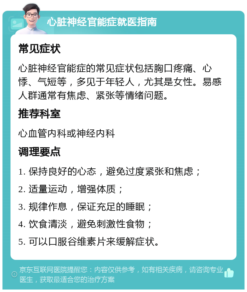 心脏神经官能症就医指南 常见症状 心脏神经官能症的常见症状包括胸口疼痛、心悸、气短等，多见于年轻人，尤其是女性。易感人群通常有焦虑、紧张等情绪问题。 推荐科室 心血管内科或神经内科 调理要点 1. 保持良好的心态，避免过度紧张和焦虑； 2. 适量运动，增强体质； 3. 规律作息，保证充足的睡眠； 4. 饮食清淡，避免刺激性食物； 5. 可以口服谷维素片来缓解症状。