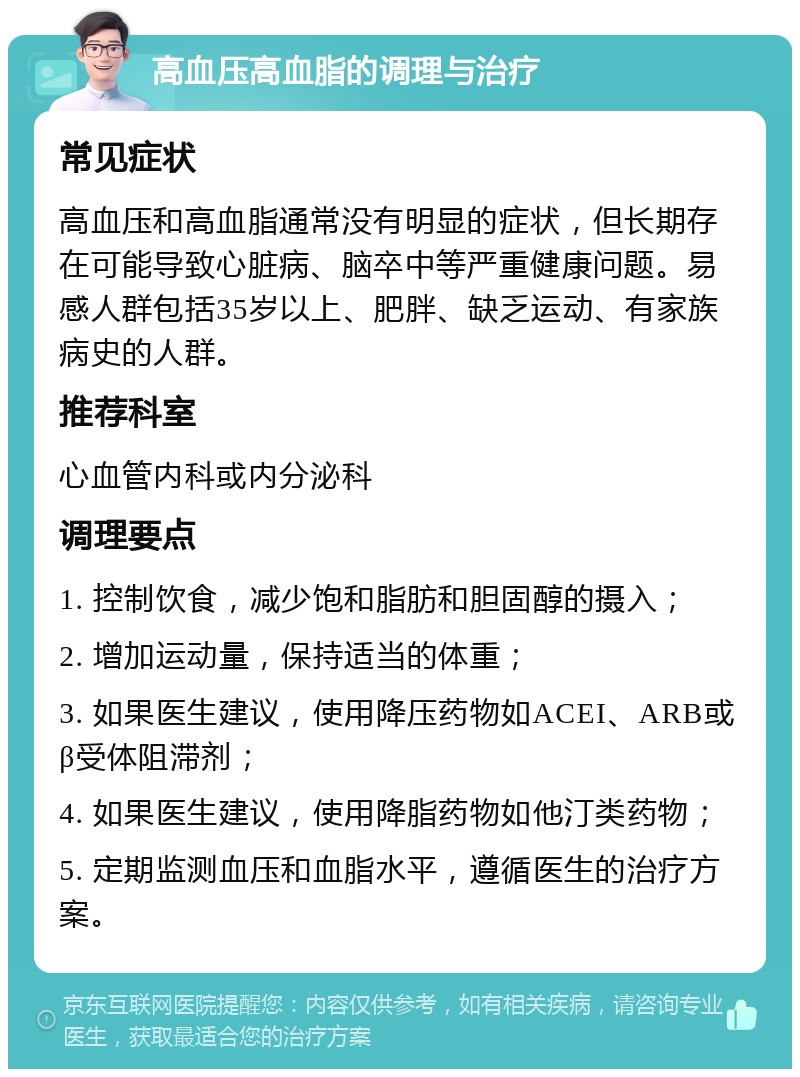 高血压高血脂的调理与治疗 常见症状 高血压和高血脂通常没有明显的症状，但长期存在可能导致心脏病、脑卒中等严重健康问题。易感人群包括35岁以上、肥胖、缺乏运动、有家族病史的人群。 推荐科室 心血管内科或内分泌科 调理要点 1. 控制饮食，减少饱和脂肪和胆固醇的摄入； 2. 增加运动量，保持适当的体重； 3. 如果医生建议，使用降压药物如ACEI、ARB或β受体阻滞剂； 4. 如果医生建议，使用降脂药物如他汀类药物； 5. 定期监测血压和血脂水平，遵循医生的治疗方案。