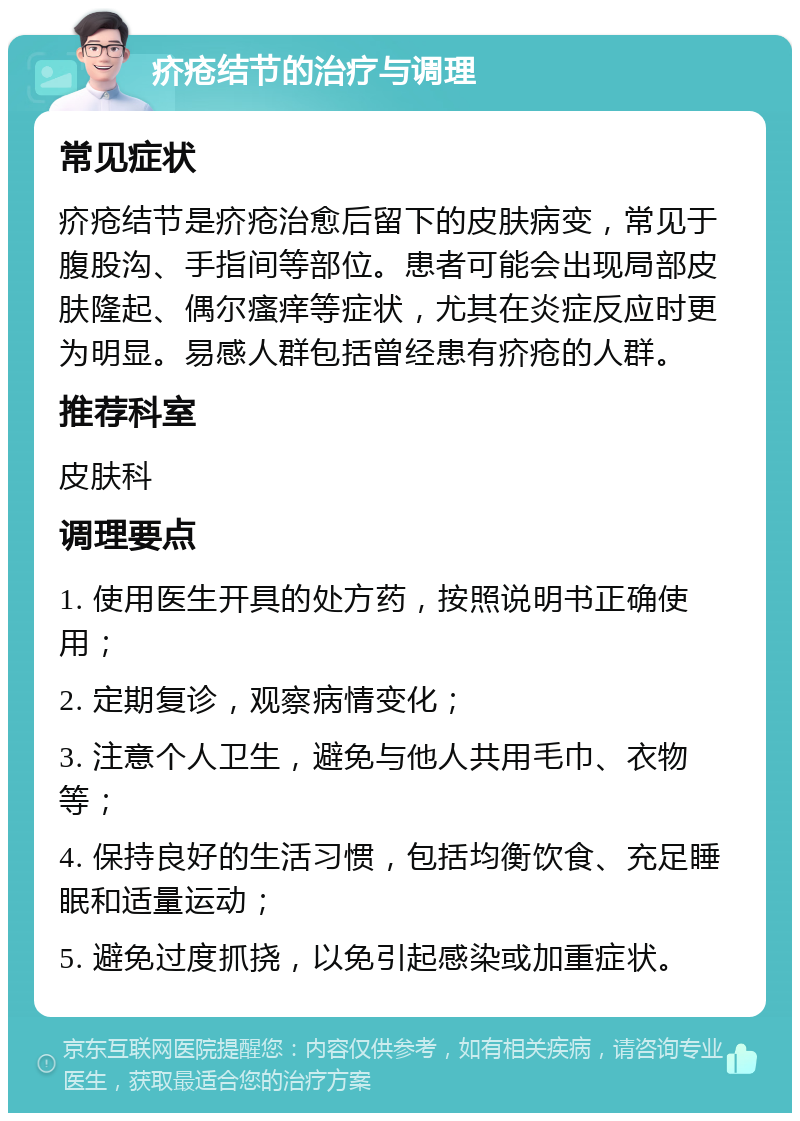 疥疮结节的治疗与调理 常见症状 疥疮结节是疥疮治愈后留下的皮肤病变，常见于腹股沟、手指间等部位。患者可能会出现局部皮肤隆起、偶尔瘙痒等症状，尤其在炎症反应时更为明显。易感人群包括曾经患有疥疮的人群。 推荐科室 皮肤科 调理要点 1. 使用医生开具的处方药，按照说明书正确使用； 2. 定期复诊，观察病情变化； 3. 注意个人卫生，避免与他人共用毛巾、衣物等； 4. 保持良好的生活习惯，包括均衡饮食、充足睡眠和适量运动； 5. 避免过度抓挠，以免引起感染或加重症状。