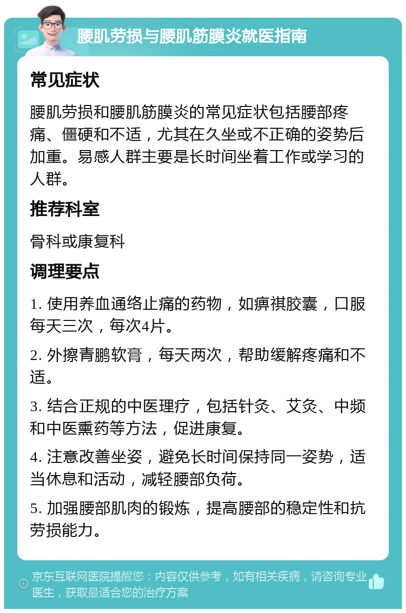 腰肌劳损与腰肌筋膜炎就医指南 常见症状 腰肌劳损和腰肌筋膜炎的常见症状包括腰部疼痛、僵硬和不适，尤其在久坐或不正确的姿势后加重。易感人群主要是长时间坐着工作或学习的人群。 推荐科室 骨科或康复科 调理要点 1. 使用养血通络止痛的药物，如痹祺胶囊，口服每天三次，每次4片。 2. 外擦青鹏软膏，每天两次，帮助缓解疼痛和不适。 3. 结合正规的中医理疗，包括针灸、艾灸、中频和中医熏药等方法，促进康复。 4. 注意改善坐姿，避免长时间保持同一姿势，适当休息和活动，减轻腰部负荷。 5. 加强腰部肌肉的锻炼，提高腰部的稳定性和抗劳损能力。