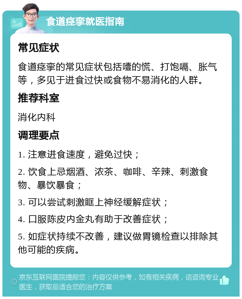 食道痉挛就医指南 常见症状 食道痉挛的常见症状包括噎的慌、打饱嗝、胀气等，多见于进食过快或食物不易消化的人群。 推荐科室 消化内科 调理要点 1. 注意进食速度，避免过快； 2. 饮食上忌烟酒、浓茶、咖啡、辛辣、刺激食物、暴饮暴食； 3. 可以尝试刺激眶上神经缓解症状； 4. 口服陈皮内金丸有助于改善症状； 5. 如症状持续不改善，建议做胃镜检查以排除其他可能的疾病。