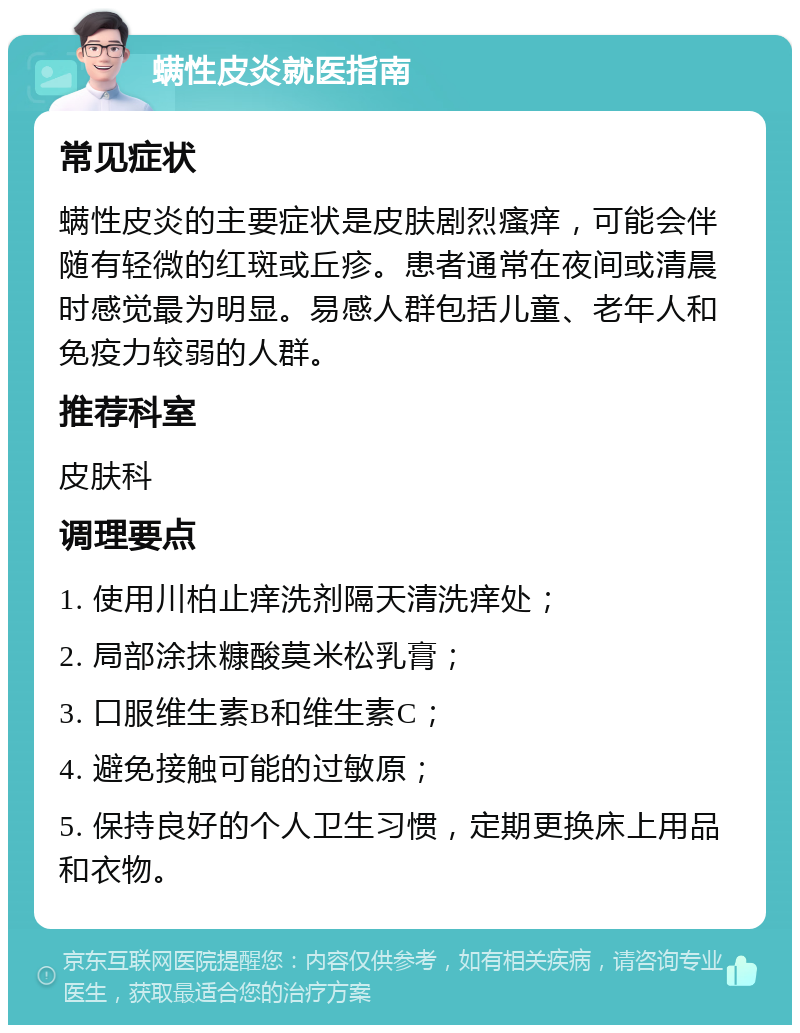 螨性皮炎就医指南 常见症状 螨性皮炎的主要症状是皮肤剧烈瘙痒，可能会伴随有轻微的红斑或丘疹。患者通常在夜间或清晨时感觉最为明显。易感人群包括儿童、老年人和免疫力较弱的人群。 推荐科室 皮肤科 调理要点 1. 使用川柏止痒洗剂隔天清洗痒处； 2. 局部涂抹糠酸莫米松乳膏； 3. 口服维生素B和维生素C； 4. 避免接触可能的过敏原； 5. 保持良好的个人卫生习惯，定期更换床上用品和衣物。