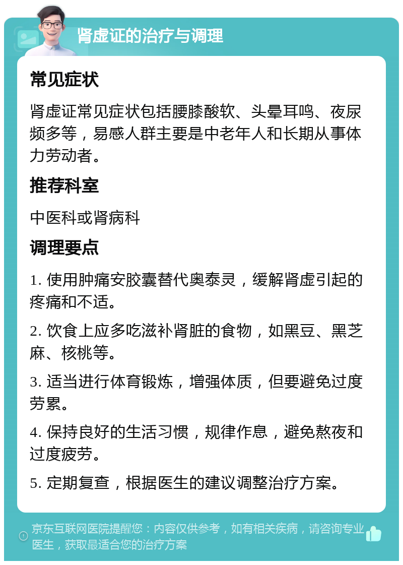 肾虚证的治疗与调理 常见症状 肾虚证常见症状包括腰膝酸软、头晕耳鸣、夜尿频多等，易感人群主要是中老年人和长期从事体力劳动者。 推荐科室 中医科或肾病科 调理要点 1. 使用肿痛安胶囊替代奥泰灵，缓解肾虚引起的疼痛和不适。 2. 饮食上应多吃滋补肾脏的食物，如黑豆、黑芝麻、核桃等。 3. 适当进行体育锻炼，增强体质，但要避免过度劳累。 4. 保持良好的生活习惯，规律作息，避免熬夜和过度疲劳。 5. 定期复查，根据医生的建议调整治疗方案。